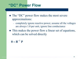 22
“DC” Power Flow
 The “DC” power flow makes the most severe
approximations:
– completely ignore reactive power, assume all the voltages
are always 1.0 per unit, ignore line conductance
 This makes the power flow a linear set of equations,
which can be solved directly
1


θ B P
 