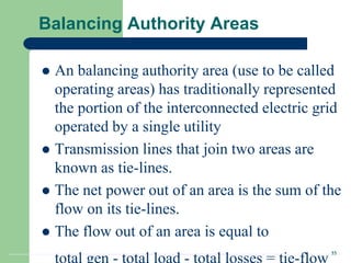 33
Balancing Authority Areas
 An balancing authority area (use to be called
operating areas) has traditionally represented
the portion of the interconnected electric grid
operated by a single utility
 Transmission lines that join two areas are
known as tie-lines.
 The net power out of an area is the sum of the
flow on its tie-lines.
 The flow out of an area is equal to
 