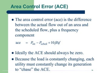 34
Area Control Error (ACE)
 The area control error (ace) is the difference
between the actual flow out of an area and
the scheduled flow, plus a frequency
component
 Ideally the ACE should always be zero.
 Because the load is constantly changing, each
utility must constantly change its generation
to “chase” the ACE.
int sched
ace 10
P P f

   
 