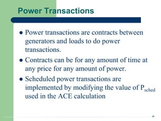36
Power Transactions
 Power transactions are contracts between
generators and loads to do power
transactions.
 Contracts can be for any amount of time at
any price for any amount of power.
 Scheduled power transactions are
implemented by modifying the value of Psched
used in the ACE calculation
 