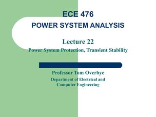 ECE 476
 POWER SYSTEM ANALYSIS

               Lecture 22
Power System Protection, Transient Stability



          Professor Tom Overbye
          Department of Electrical and
            Computer Engineering
 