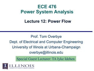 ECE 476
Power System Analysis
Lecture 12: Power Flow
Prof. Tom Overbye
Dept. of Electrical and Computer Engineering
University of Illinois at Urbana-Champaign
overbye@illinois.edu
Special Guest Lecturer: TA Iyke Idehen
 