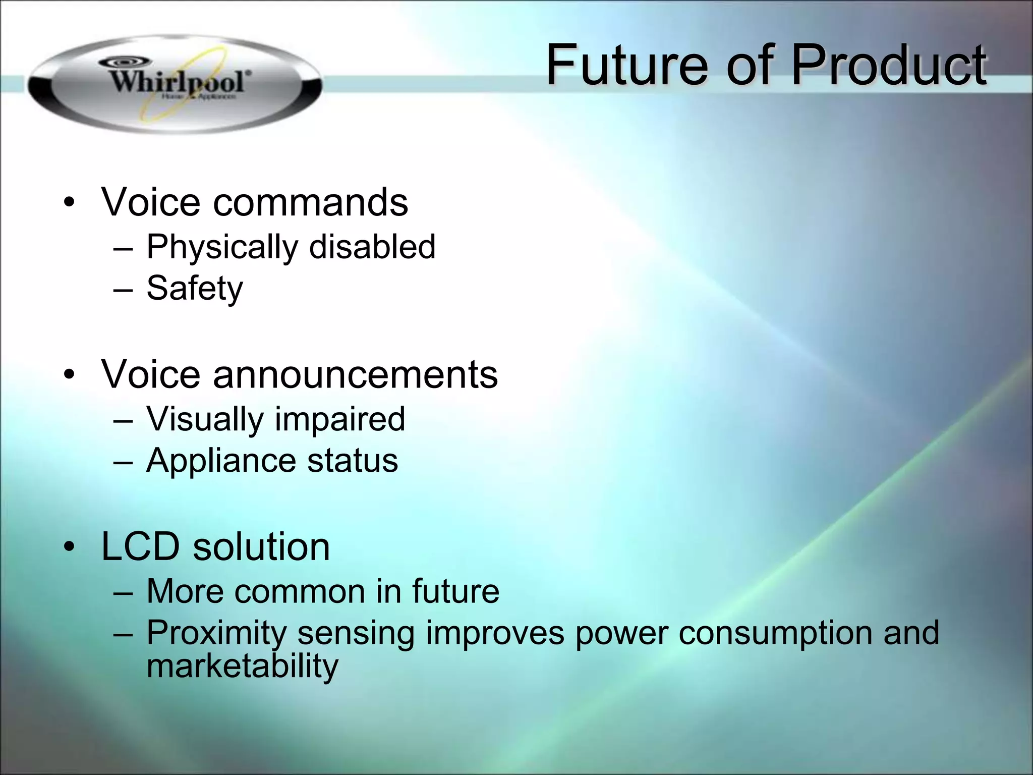 • Voice commands
– Physically disabled
– Safety
• Voice announcements
– Visually impaired
– Appliance status
• LCD solution
– More common in future
– Proximity sensing improves power consumption and
marketability
Future of Product
 