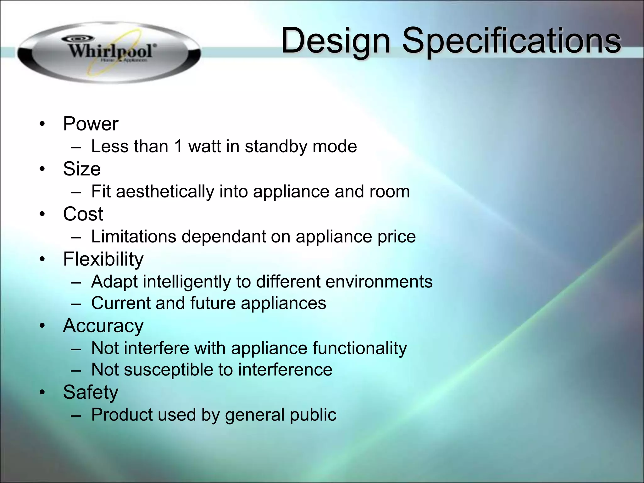 • Power
– Less than 1 watt in standby mode
• Size
– Fit aesthetically into appliance and room
• Cost
– Limitations dependant on appliance price
• Flexibility
– Adapt intelligently to different environments
– Current and future appliances
• Accuracy
– Not interfere with appliance functionality
– Not susceptible to interference
• Safety
– Product used by general public
Design Specifications
 