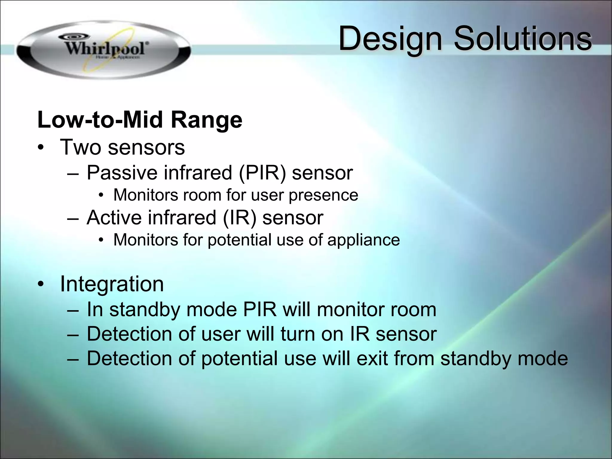 Low-to-Mid Range
• Two sensors
– Passive infrared (PIR) sensor
• Monitors room for user presence
– Active infrared (IR) sensor
• Monitors for potential use of appliance
• Integration
– In standby mode PIR will monitor room
– Detection of user will turn on IR sensor
– Detection of potential use will exit from standby mode
Design Solutions
 