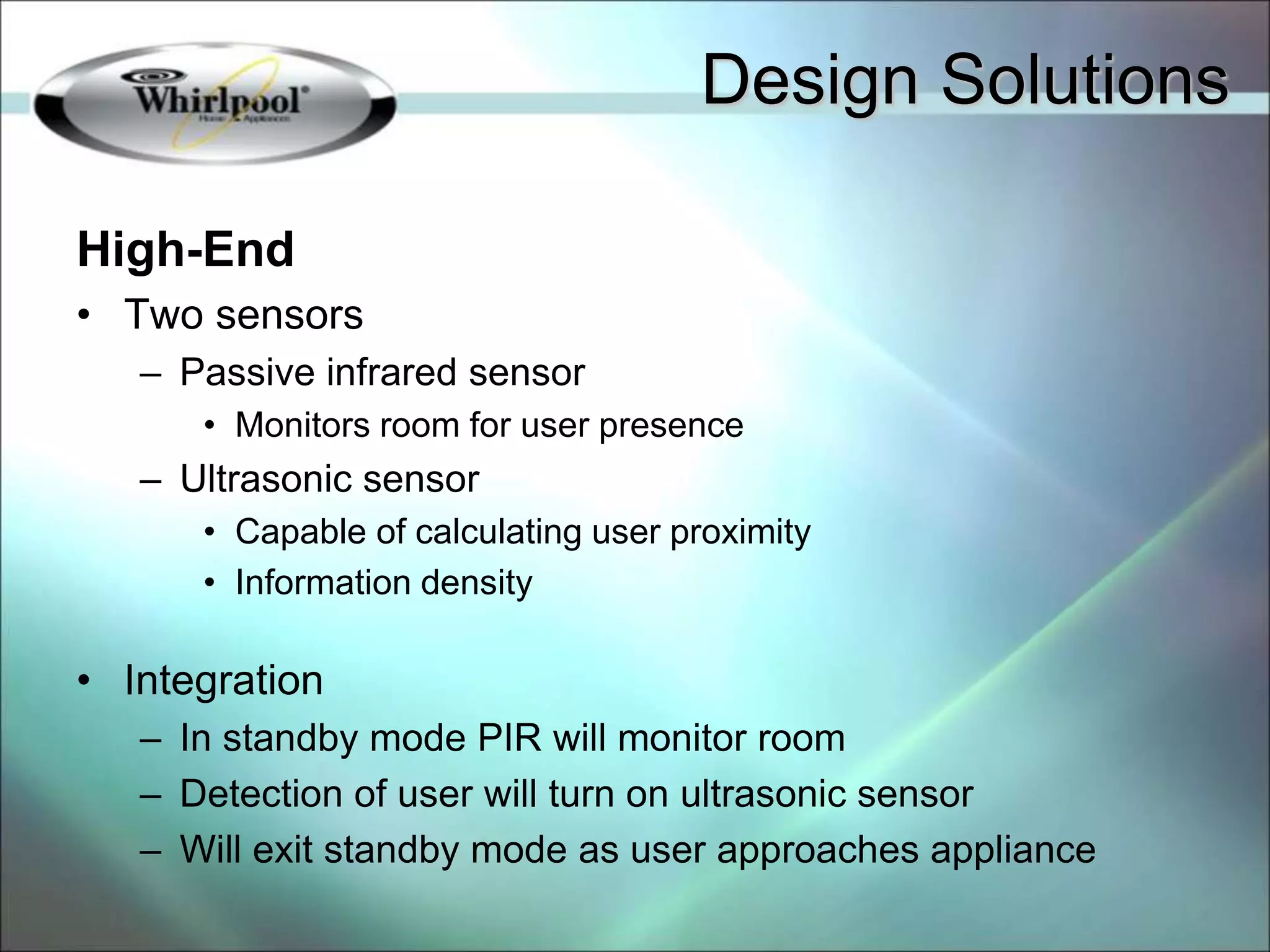 High-End
• Two sensors
– Passive infrared sensor
• Monitors room for user presence
– Ultrasonic sensor
• Capable of calculating user proximity
• Information density
• Integration
– In standby mode PIR will monitor room
– Detection of user will turn on ultrasonic sensor
– Will exit standby mode as user approaches appliance
Design Solutions
 