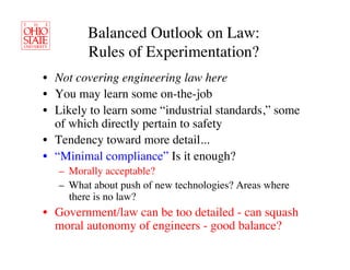 Balanced Outlook on Law: 
         Rules of Experimentation?	

•  Not covering engineering law here	

•  You may learn some on-the-job	

•  Likely to learn some “industrial standards,” some
   of which directly pertain to safety	

•  Tendency toward more detail...	

•  “Minimal compliance” Is it enough?	

   –  Morally acceptable?	

   –  What about push of new technologies? Areas where
      there is no law?	

•  Government/law can be too detailed - can squash
   moral autonomy of engineers - good balance?	

 