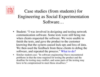 Case studies (from students) for
    Engineering as Social Experimentation
                 Software…	


•  Student: “I was involved in designing and testing network
   communication software. Some tests were still being run
   when clients requested the software. We were unable to
   ﬁnish the tests, and gave the product to the customer
   knowing that the system caused lock-ups and loss of data.
   We then used the feedback from these clients to debug the
   software, and repeated the process.” What to do?	

•  Similar student case: In software engineering I have encountered
   problems in that the time required for testing the product and the
   deadline for testing may conﬂict, and some parts of the testing may
   have to be compromised to meet those deadlines.”	

 
