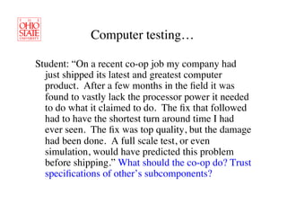 Computer testing…	


Student: “On a recent co-op job my company had
  just shipped its latest and greatest computer
  product. After a few months in the ﬁeld it was
  found to vastly lack the processor power it needed
  to do what it claimed to do. The ﬁx that followed
  had to have the shortest turn around time I had
  ever seen. The ﬁx was top quality, but the damage
  had been done. A full scale test, or even
  simulation, would have predicted this problem
  before shipping.” What should the co-op do? Trust
  speciﬁcations of other’s subcomponents?	

 