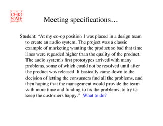 Meeting speciﬁcations…	


Student: “At my co-op position I was placed in a design team
   to create an audio system. The project was a classic
   example of marketing wanting the product so bad that time
   lines were regarded higher than the quality of the product.
   The audio system's ﬁrst prototypes arrived with many
   problems, some of which could not be resolved until after
   the product was released. It basically came down to the
   decision of letting the consumers ﬁnd all the problems, and
   then hoping that the management would provide the team
   with more time and funding to ﬁx the problems, to try to
   keep the customers happy.” What to do?	

 
