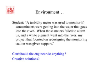 Environment…	


Student: “A turbidity meter was used to monitor if
  contaminants were getting into the water that goes
  into the river. When those meters failed to alarm
  us, and a white pigment went into the river, my
  project that focused on redesigning the monitoring
  station was given support.”	


Can/should the engineer do anything? 	

Creative solutions?	

 