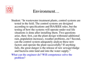 Environment…	


Student: “In wastewater treatment plants, control systems are
   tested in the ﬁeld. The control systems are designed
   according to speciﬁcations and ISA/IEEE rules, but the
   testing of how the systems will operate under real life
   situations is done after installing them. Two questions
   arise, then: ﬁrst, can the plant design withstand additional
   rain, population increases, weather problems, etc? Second,
   can the control system adequately analyze these new
   factors and operate the plant successfully? If anything
   fails, the great danger is the release of raw sewage/sludge
   and bacteria onto land and into the water supply.” 	

What can the engineer do? Will competence solve the
   problem?	

 