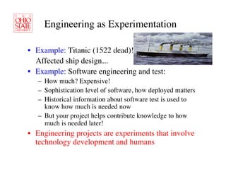 Engineering as Experimentation	


•  Example: Titanic (1522 dead)! 	

   Affected ship design...	

•  Example: Software engineering and test:	

   –  How much? Expensive!	

   –  Sophistication level of software, how deployed matters	

   –  Historical information about software test is used to
      know how much is needed now	

   –  But your project helps contribute knowledge to how
      much is needed later!	

•  Engineering projects are experiments that involve
   technology development and humans	

 