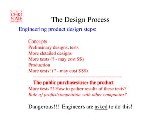 The Design Process	

Engineering product design steps:	


 	

 	

Concepts	

 	

 	

Preliminary designs, tests	

 	

 	

More detailed designs	

 	

 	

More tests (? - may cost $$)	

 	

 	

Production	

 	

 	

More tests! (? - may cost $$$)	

             ------------------------------------------------------   	

	

 	

      	

The public purchases/uses the product	

 	

 	

More tests!!! How to gather results of these tests?	

 	

 	

Role of proﬁts/competition with other companies?	


 	

 	

Dangerous!!! Engineers are asked to do this!	

 