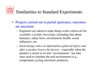 Similarities to Standard Experiments	


•  Projects carried out in partial ignorance, outcomes
   are uncertain	

   –  Engineers are asked to make things work without all the
      available scientiﬁc knowledge (including that about
      humans), safety facts, environment, health, social
      inﬂuences, etc.	

   –  Good design relies on information gathered before and
      after a product leaves the factory - especially when the
      product is tested in its true “environment,” not fake
      ones used to simulate the real environment (e.g.,
      temperature cycling electronic products)	

 