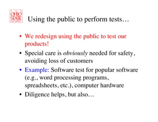 Using the public to perform tests…	


•  We redesign using the public to test our
   products!	

•  Special care is obviously needed for safety,
   avoiding loss of customers	

•  Example: Software test for popular software
   (e.g., word processing programs,
   spreadsheets, etc.), computer hardware	

•  Diligence helps, but also…	

 