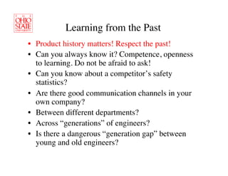Learning from the Past	

•  Product history matters! Respect the past!	

•  Can you always know it? Competence, openness
   to learning. Do not be afraid to ask!	

•  Can you know about a competitor’s safety
   statistics?	

•  Are there good communication channels in your
   own company? 	

•  Between different departments?	

•  Across “generations” of engineers?	

•  Is there a dangerous “generation gap” between
   young and old engineers?	

 