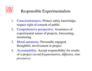 Responsible Experimentalists	


1.  Conscientiousness: Protect safety knowledge,
    respect right of consent of public	

2.  Comprehensive perspective: Awareness of
    experimental nature of projects, forecasting,
    monitoring	

3.  Moral autonomy: Personally engaged,
    thoughtful, involvement in project	

4.  Accountability: Accept responsibility for results
    of a project (avoid fragmentation, diffusion, time
    pressures)	

 