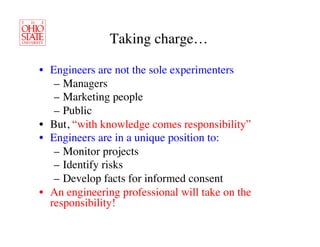 Taking charge…	


•  Engineers are not the sole experimenters	

    –  Managers	

    –  Marketing people	

    –  Public	

•  But, “with knowledge comes responsibility”	

•  Engineers are in a unique position to:	

    –  Monitor projects	

    –  Identify risks	

    –  Develop facts for informed consent	

•  An engineering professional will take on the
   responsibility!	

 