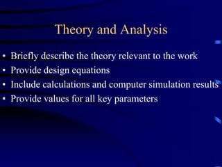 Theory and Analysis
• Briefly describe the theory relevant to the work
• Provide design equations
• Include calculations and computer simulation results
• Provide values for all key parameters
 