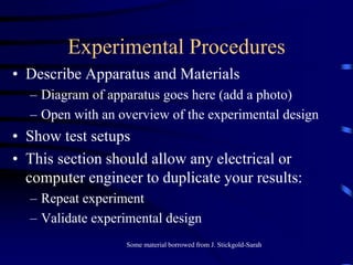 Experimental Procedures
• Describe Apparatus and Materials
– Diagram of apparatus goes here (add a photo)
– Open with an overview of the experimental design
• Show test setups
• This section should allow any electrical or
computer engineer to duplicate your results:
– Repeat experiment
– Validate experimental design
Some material borrowed from J. Stickgold-Sarah
 