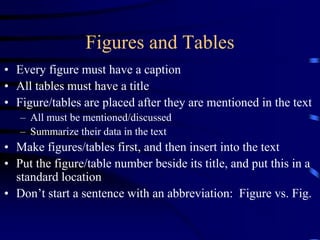 Figures and Tables
• Every figure must have a caption
• All tables must have a title
• Figure/tables are placed after they are mentioned in the text
– All must be mentioned/discussed
– Summarize their data in the text
• Make figures/tables first, and then insert into the text
• Put the figure/table number beside its title, and put this in a
standard location
• Don’t start a sentence with an abbreviation: Figure vs. Fig.
 
