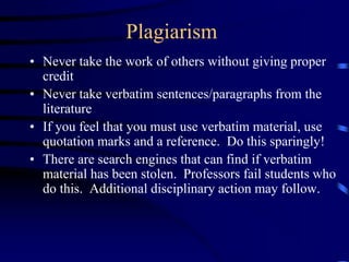 Plagiarism
• Never take the work of others without giving proper
credit
• Never take verbatim sentences/paragraphs from the
literature
• If you feel that you must use verbatim material, use
quotation marks and a reference. Do this sparingly!
• There are search engines that can find if verbatim
material has been stolen. Professors fail students who
do this. Additional disciplinary action may follow.
 