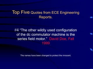 #4 “The other wildly used configuration
of the dc commutator machine is the
series field motor.” David Doe, Fall
1999
The names have been changed to protect the innocent.
Top Five Quotes from ECE Engineering
Reports.
 