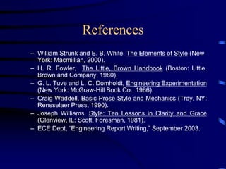 References
– William Strunk and E. B. White, The Elements of Style (New
York: Macmillian, 2000).
– H. R. Fowler, The Little, Brown Handbook (Boston: Little,
Brown and Company, 1980).
– G. L. Tuve and L. C. Domholdt, Engineering Experimentation
(New York: McGraw-Hill Book Co., 1966).
– Craig Waddell, Basic Prose Style and Mechanics (Troy, NY:
Rensselaer Press, 1990).
– Joseph Williams, Style: Ten Lessons in Clarity and Grace
(Glenview, IL: Scott, Foresman, 1981).
– ECE Dept, “Engineering Report Writing,” September 2003.
 