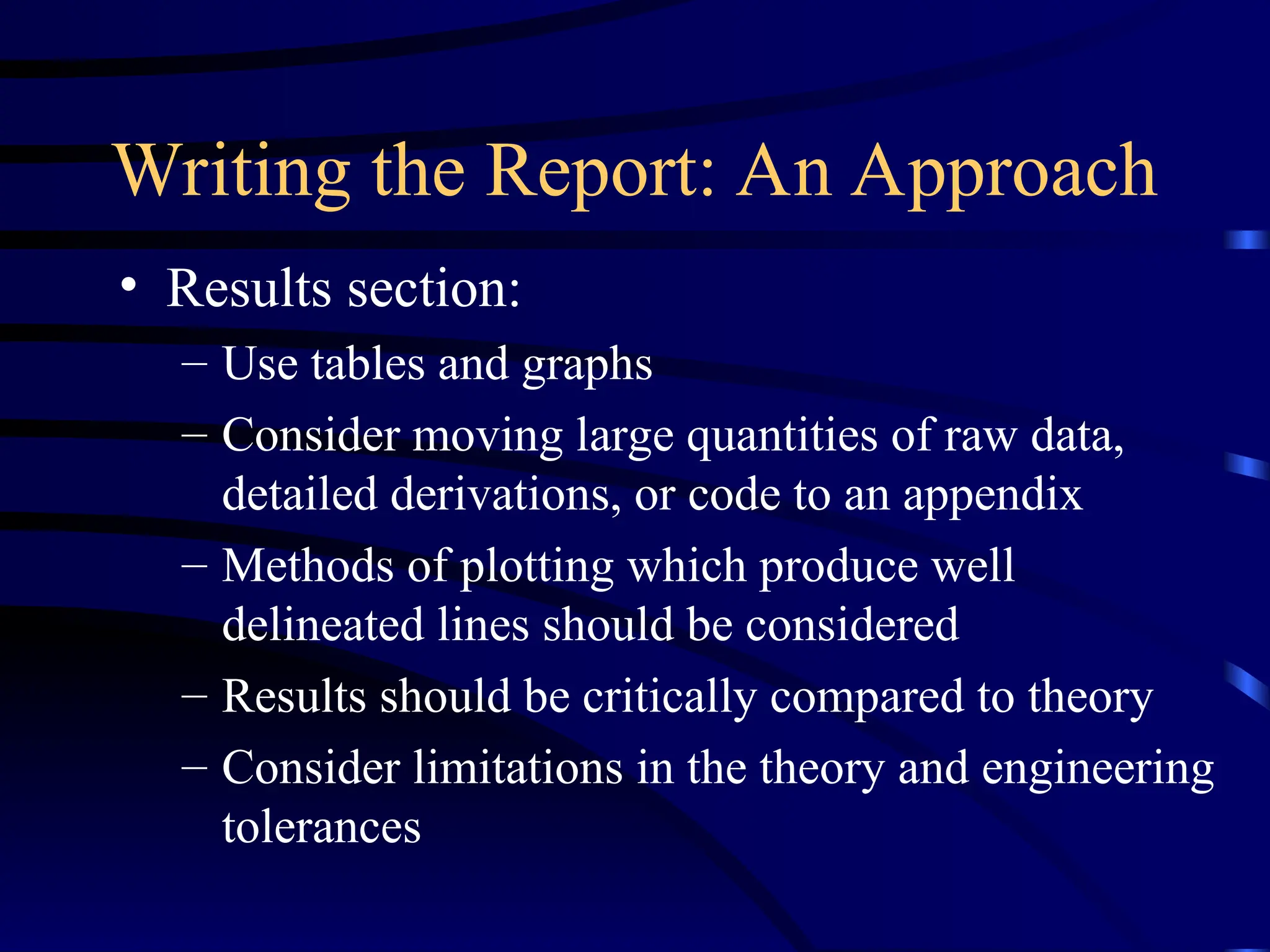 Writing the Report: An Approach
• Results section:
– Use tables and graphs
– Consider moving large quantities of raw data,
detailed derivations, or code to an appendix
– Methods of plotting which produce well
delineated lines should be considered
– Results should be critically compared to theory
– Consider limitations in the theory and engineering
tolerances
 