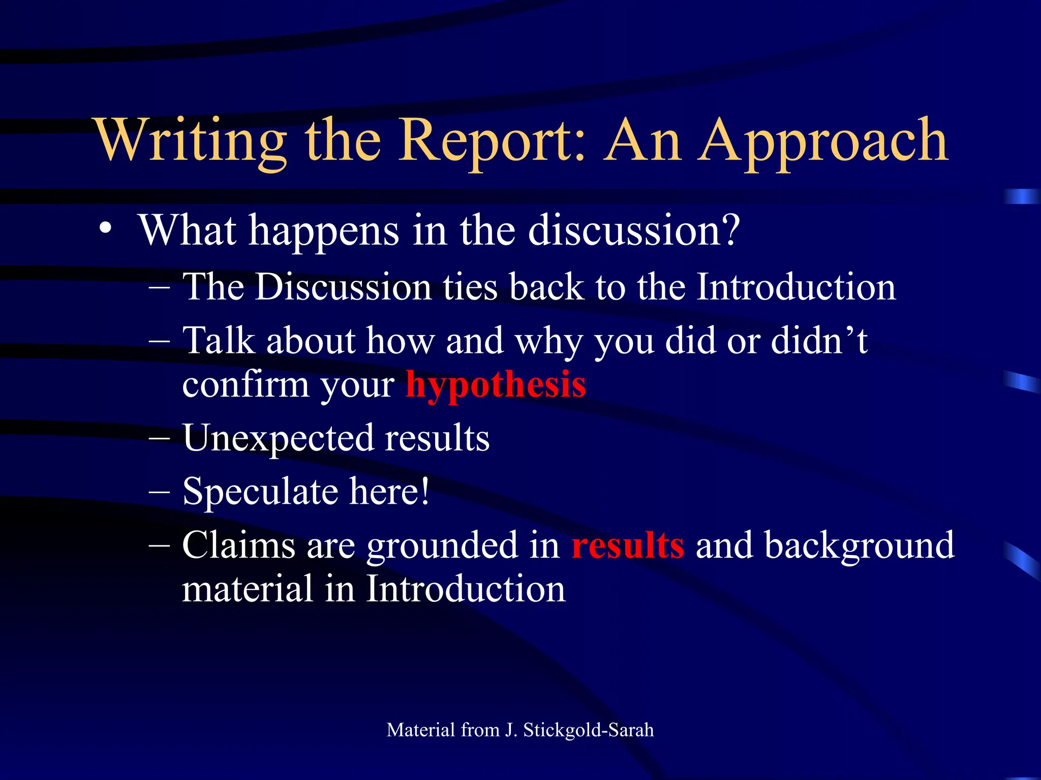 Writing the Report: An Approach
• What happens in the discussion?
– The Discussion ties back to the Introduction
– Talk about how and why you did or didn’t
confirm your hypothesis
– Unexpected results
– Speculate here!
– Claims are grounded in results and background
material in Introduction
Material from J. Stickgold-Sarah
 