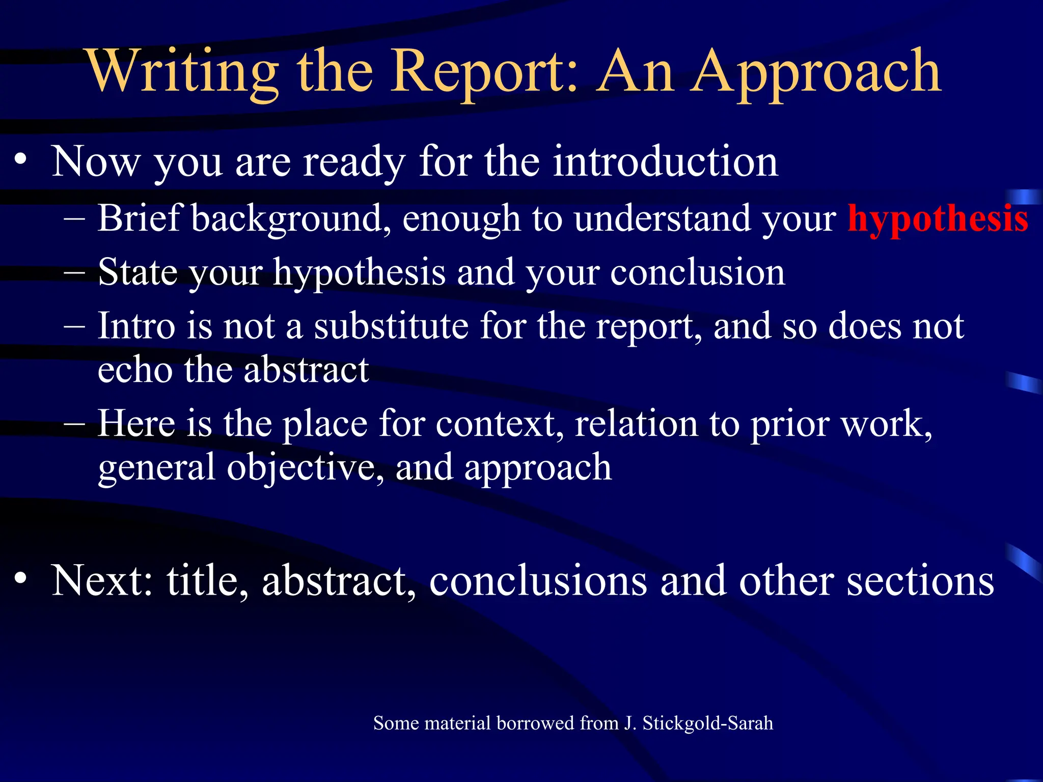 Writing the Report: An Approach
• Now you are ready for the introduction
– Brief background, enough to understand your hypothesis
– State your hypothesis and your conclusion
– Intro is not a substitute for the report, and so does not
echo the abstract
– Here is the place for context, relation to prior work,
general objective, and approach
• Next: title, abstract, conclusions and other sections
Some material borrowed from J. Stickgold-Sarah
 