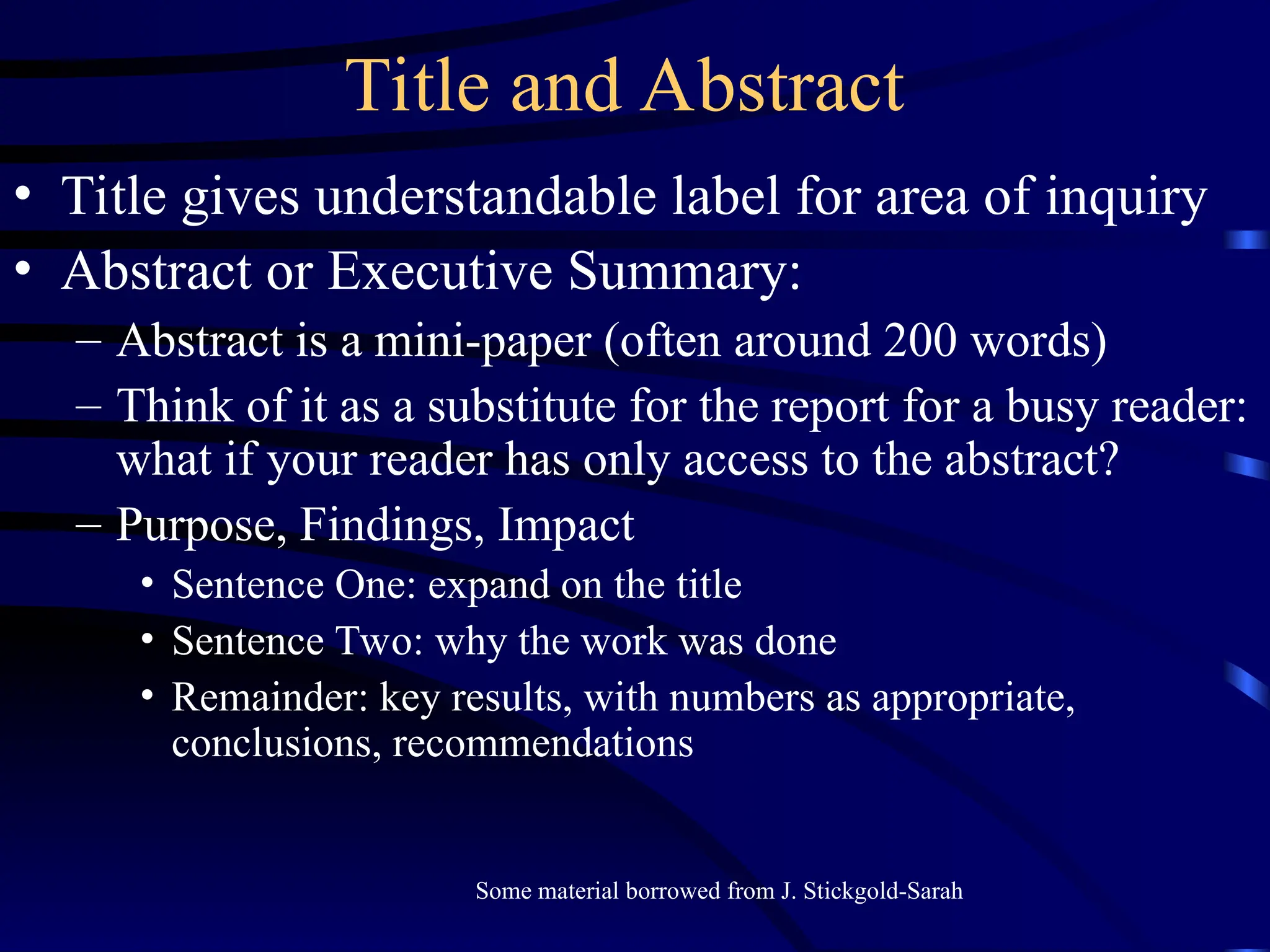 Title and Abstract
• Title gives understandable label for area of inquiry
• Abstract or Executive Summary:
– Abstract is a mini-paper (often around 200 words)
– Think of it as a substitute for the report for a busy reader:
what if your reader has only access to the abstract?
– Purpose, Findings, Impact
• Sentence One: expand on the title
• Sentence Two: why the work was done
• Remainder: key results, with numbers as appropriate,
conclusions, recommendations
Some material borrowed from J. Stickgold-Sarah
 