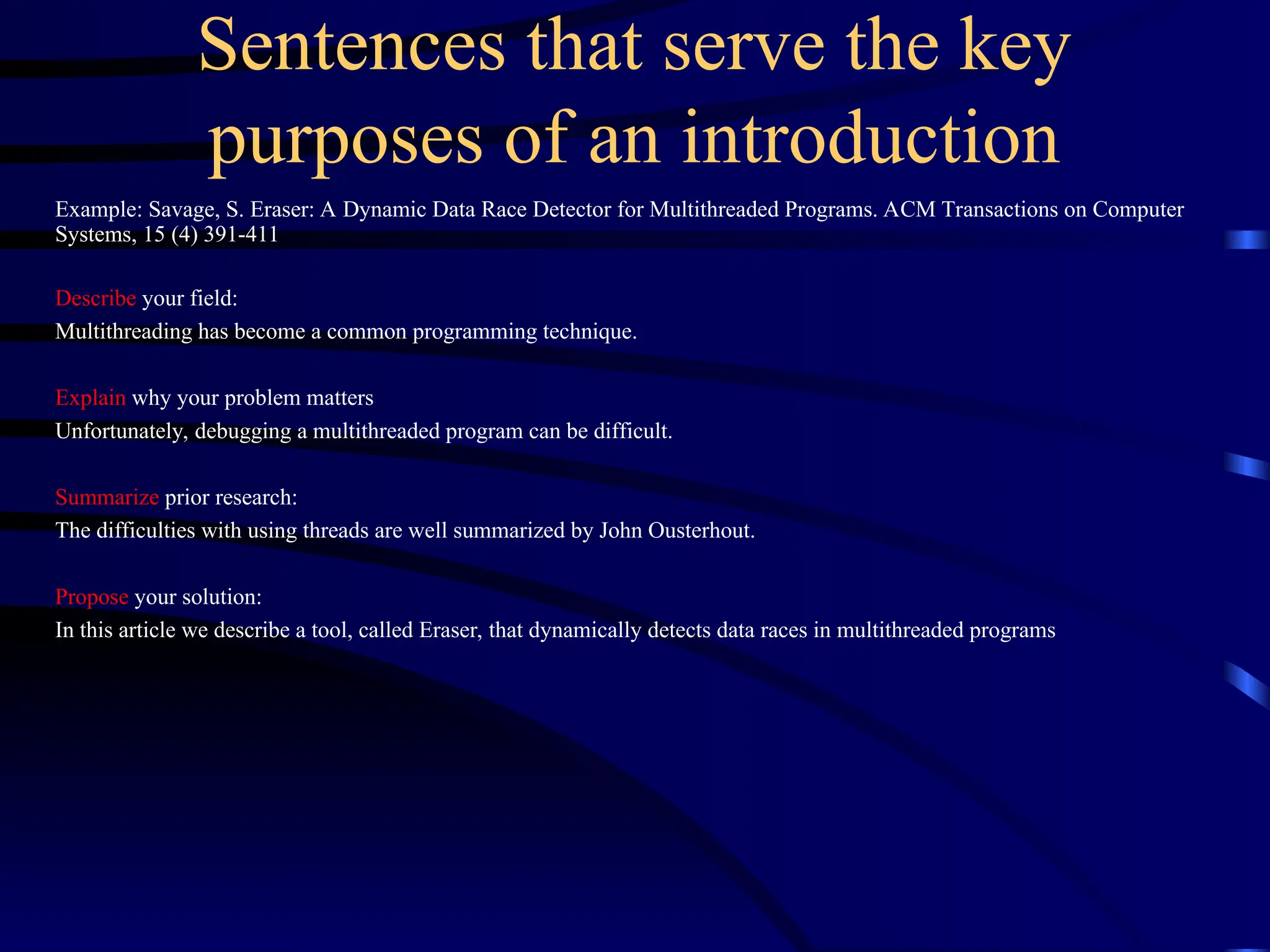 Sentences that serve the key
purposes of an introduction
Example: Savage, S. Eraser: A Dynamic Data Race Detector for Multithreaded Programs. ACM Transactions on Computer
Systems, 15 (4) 391-411
Describe your field:
Multithreading has become a common programming technique.
Explain why your problem matters
Unfortunately, debugging a multithreaded program can be difficult.
Summarize prior research:
The difficulties with using threads are well summarized by John Ousterhout.
Propose your solution:
In this article we describe a tool, called Eraser, that dynamically detects data races in multithreaded programs
 