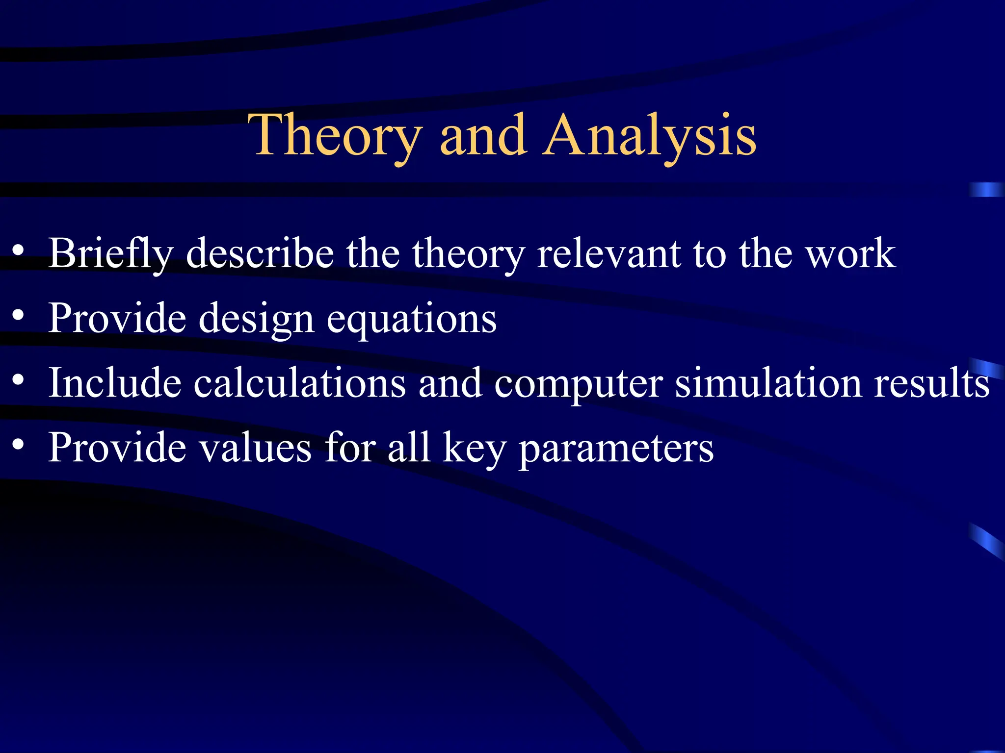 Theory and Analysis
• Briefly describe the theory relevant to the work
• Provide design equations
• Include calculations and computer simulation results
• Provide values for all key parameters
 
