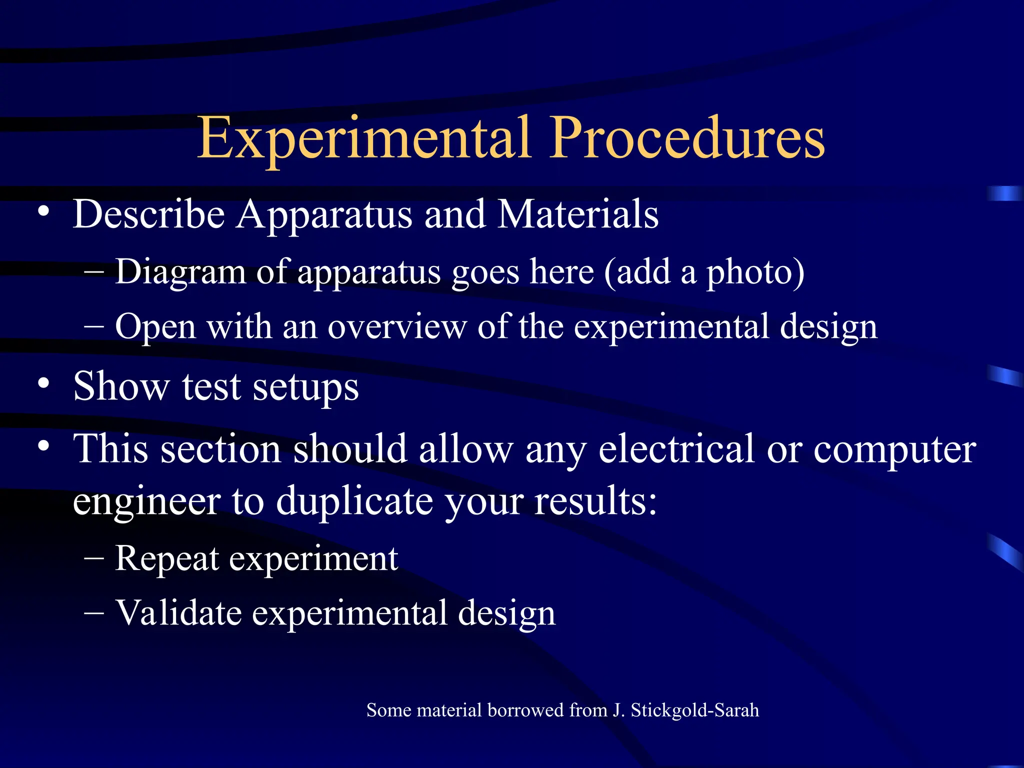 Experimental Procedures
• Describe Apparatus and Materials
– Diagram of apparatus goes here (add a photo)
– Open with an overview of the experimental design
• Show test setups
• This section should allow any electrical or computer
engineer to duplicate your results:
– Repeat experiment
– Validate experimental design
Some material borrowed from J. Stickgold-Sarah
 