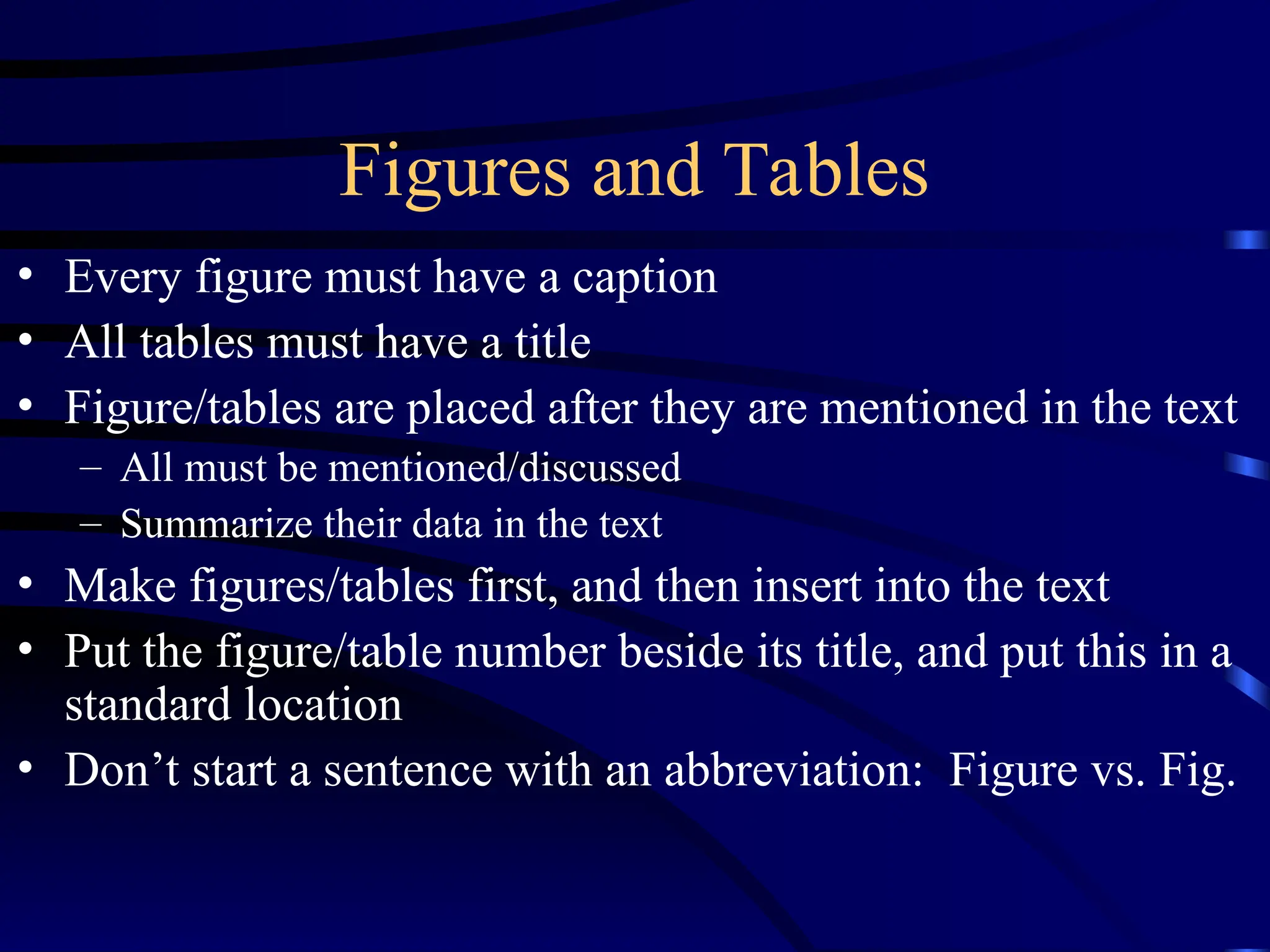 Figures and Tables
• Every figure must have a caption
• All tables must have a title
• Figure/tables are placed after they are mentioned in the text
– All must be mentioned/discussed
– Summarize their data in the text
• Make figures/tables first, and then insert into the text
• Put the figure/table number beside its title, and put this in a
standard location
• Don’t start a sentence with an abbreviation: Figure vs. Fig.
 