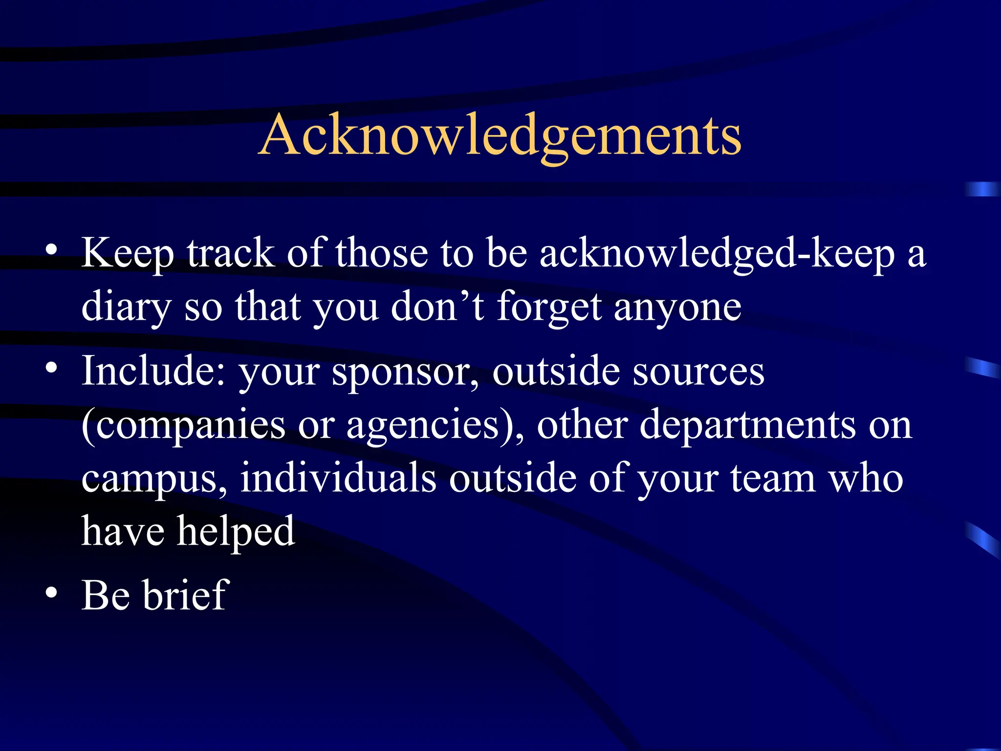 Acknowledgements
• Keep track of those to be acknowledged-keep a
diary so that you don’t forget anyone
• Include: your sponsor, outside sources
(companies or agencies), other departments on
campus, individuals outside of your team who
have helped
• Be brief
 