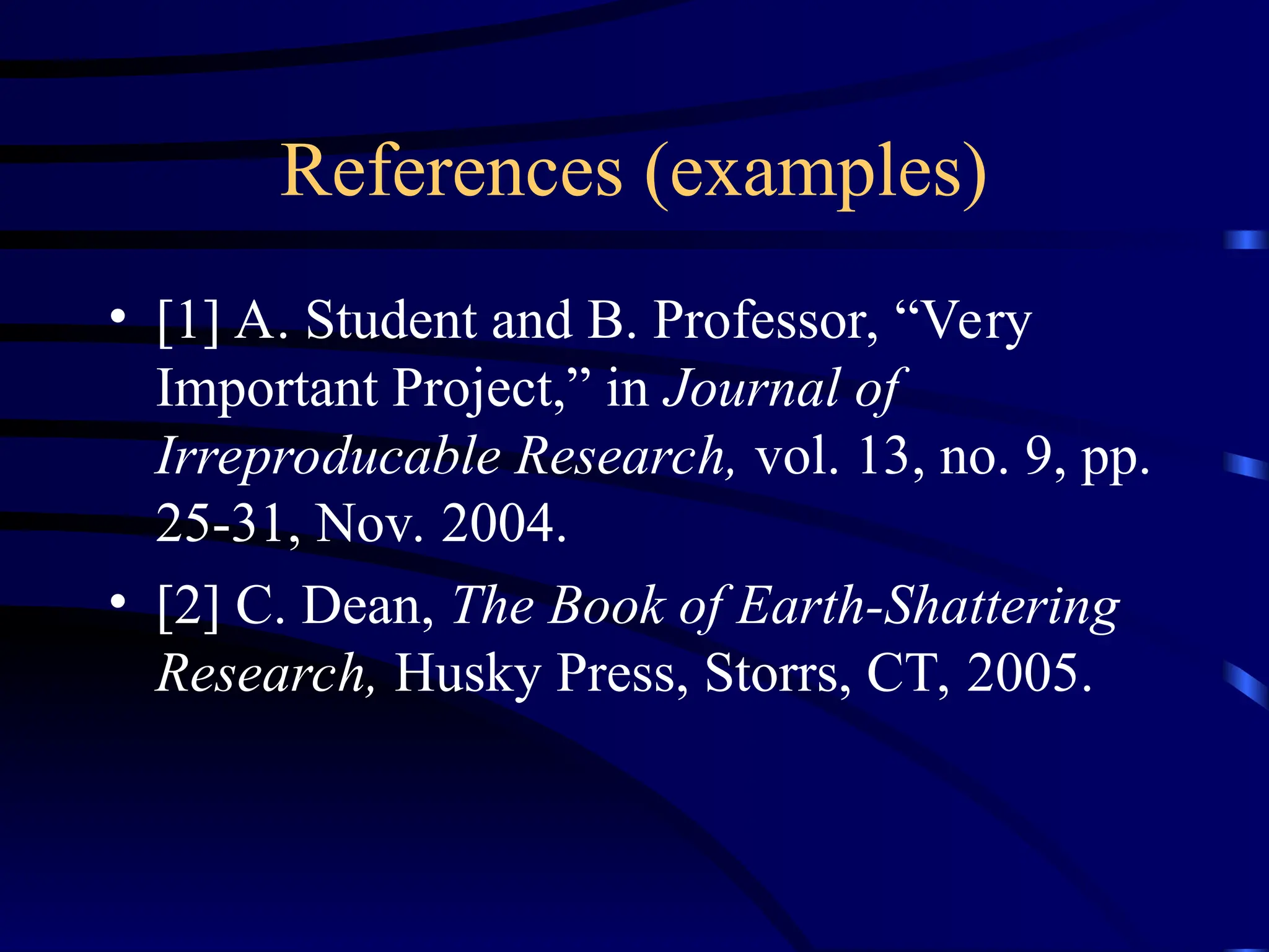 References (examples)
• [1] A. Student and B. Professor, “Very
Important Project,” in Journal of
Irreproducable Research, vol. 13, no. 9, pp.
25-31, Nov. 2004.
• [2] C. Dean, The Book of Earth-Shattering
Research, Husky Press, Storrs, CT, 2005.
 