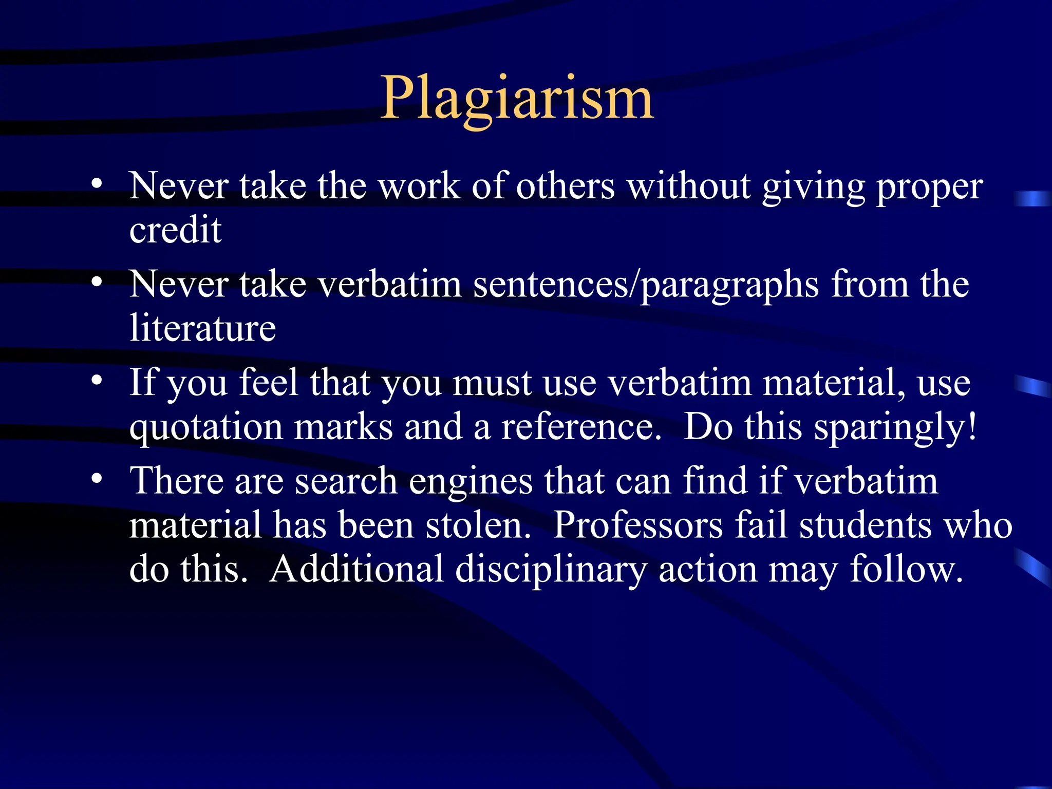 Plagiarism
• Never take the work of others without giving proper
credit
• Never take verbatim sentences/paragraphs from the
literature
• If you feel that you must use verbatim material, use
quotation marks and a reference. Do this sparingly!
• There are search engines that can find if verbatim
material has been stolen. Professors fail students who
do this. Additional disciplinary action may follow.
 