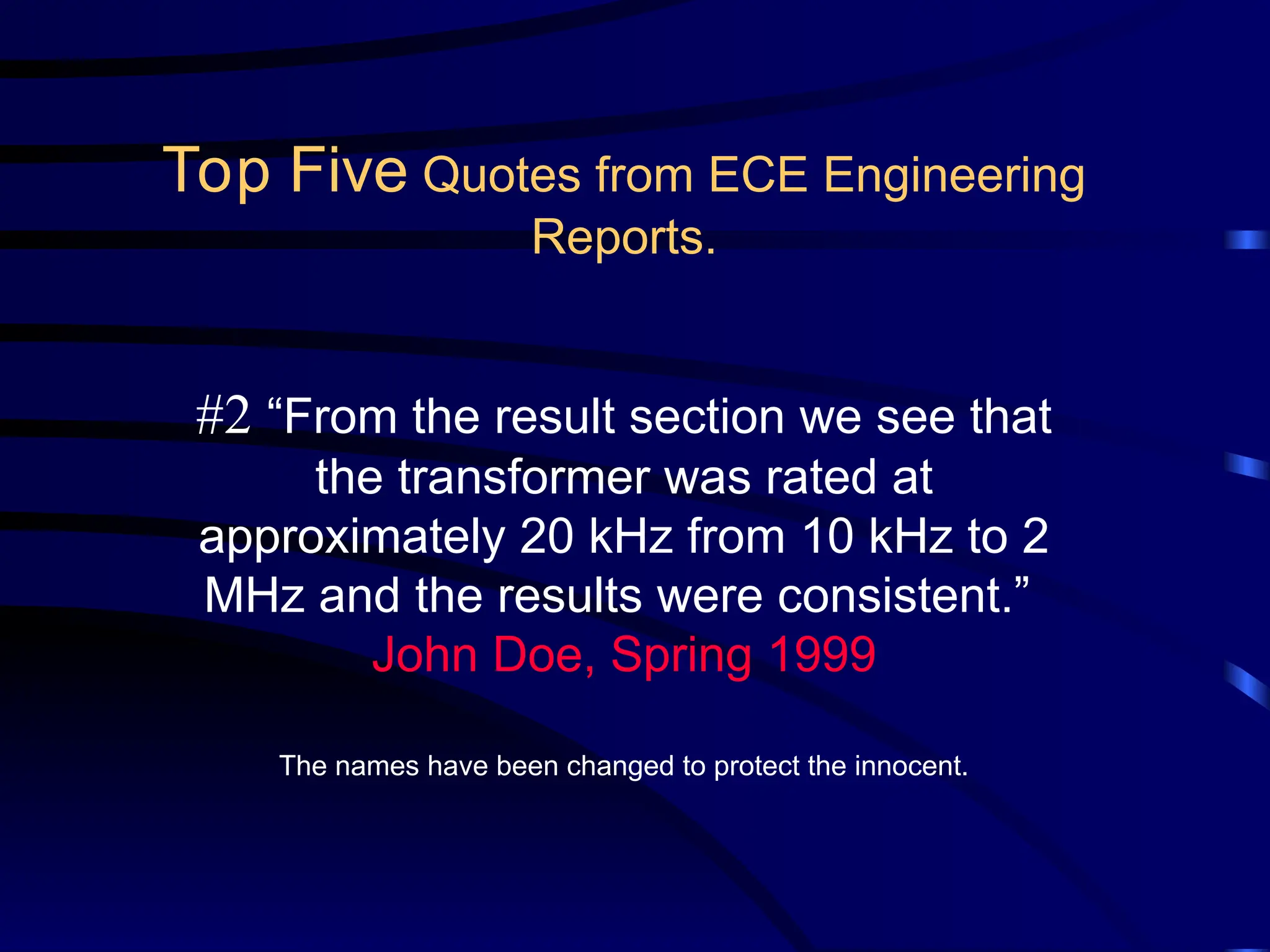 #2 “From the result section we see that
the transformer was rated at
approximately 20 kHz from 10 kHz to 2
MHz and the results were consistent.”
John Doe, Spring 1999
The names have been changed to protect the innocent.
Top Five Quotes from ECE Engineering
Reports.
 