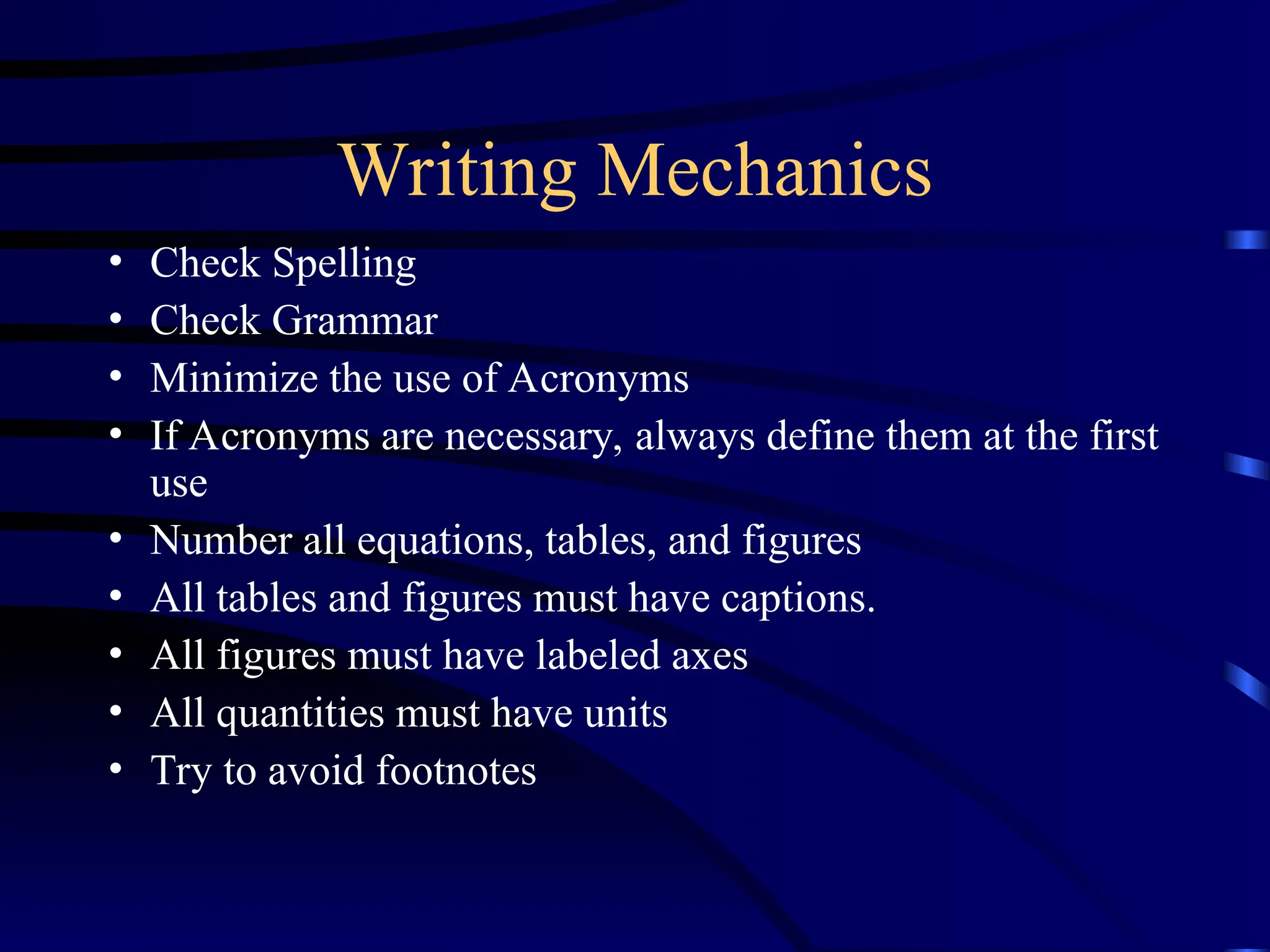 Writing Mechanics
• Check Spelling
• Check Grammar
• Minimize the use of Acronyms
• If Acronyms are necessary, always define them at the first
use
• Number all equations, tables, and figures
• All tables and figures must have captions.
• All figures must have labeled axes
• All quantities must have units
• Try to avoid footnotes
 