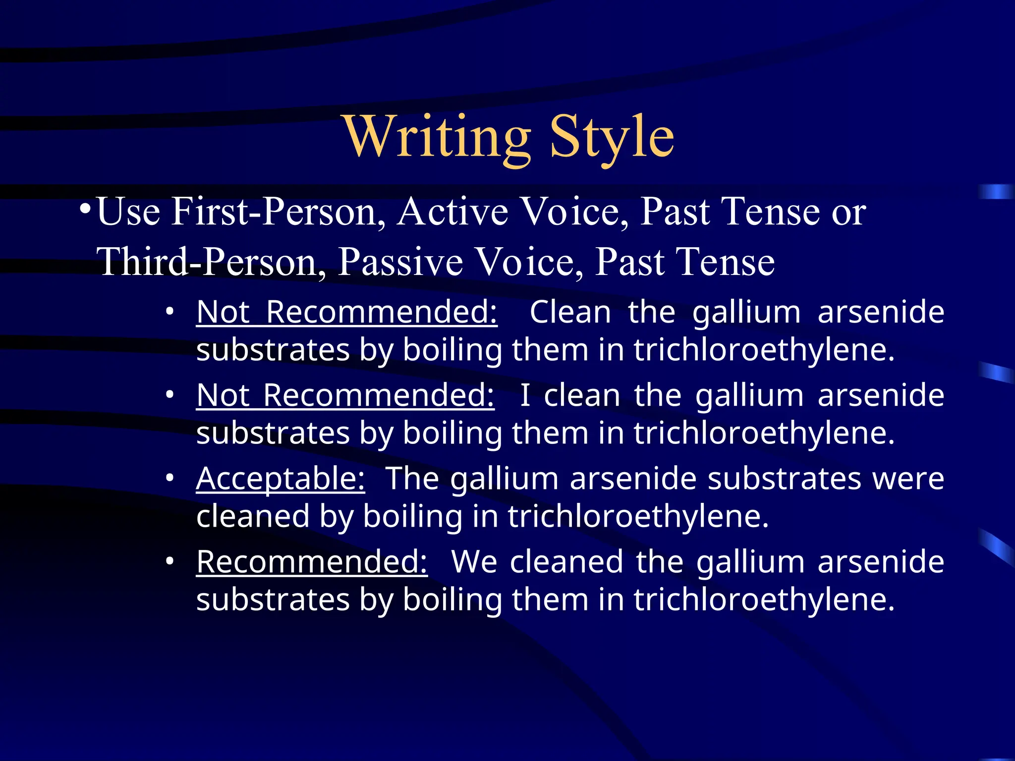 Writing Style
•Use First-Person, Active Voice, Past Tense or
Third-Person, Passive Voice, Past Tense
• Not Recommended: Clean the gallium arsenide
substrates by boiling them in trichloroethylene.
• Not Recommended: I clean the gallium arsenide
substrates by boiling them in trichloroethylene.
• Acceptable: The gallium arsenide substrates were
cleaned by boiling in trichloroethylene.
• Recommended: We cleaned the gallium arsenide
substrates by boiling them in trichloroethylene.
 