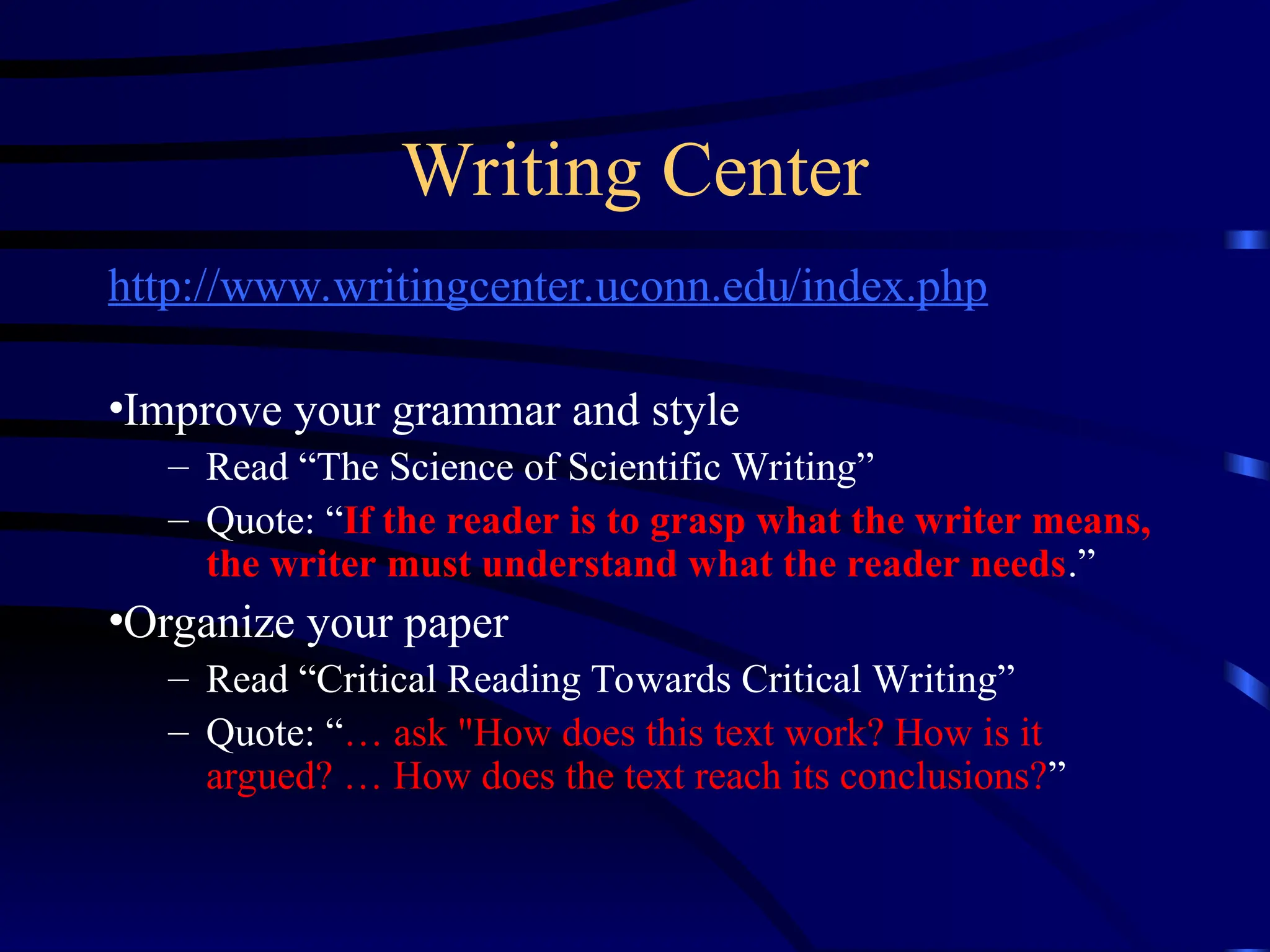Writing Center
http://www.writingcenter.uconn.edu/index.php
•Improve your grammar and style
– Read “The Science of Scientific Writing”
– Quote: “If the reader is to grasp what the writer means,
the writer must understand what the reader needs.”
•Organize your paper
– Read “Critical Reading Towards Critical Writing”
– Quote: “… ask "How does this text work? How is it
argued? … How does the text reach its conclusions?”
 
