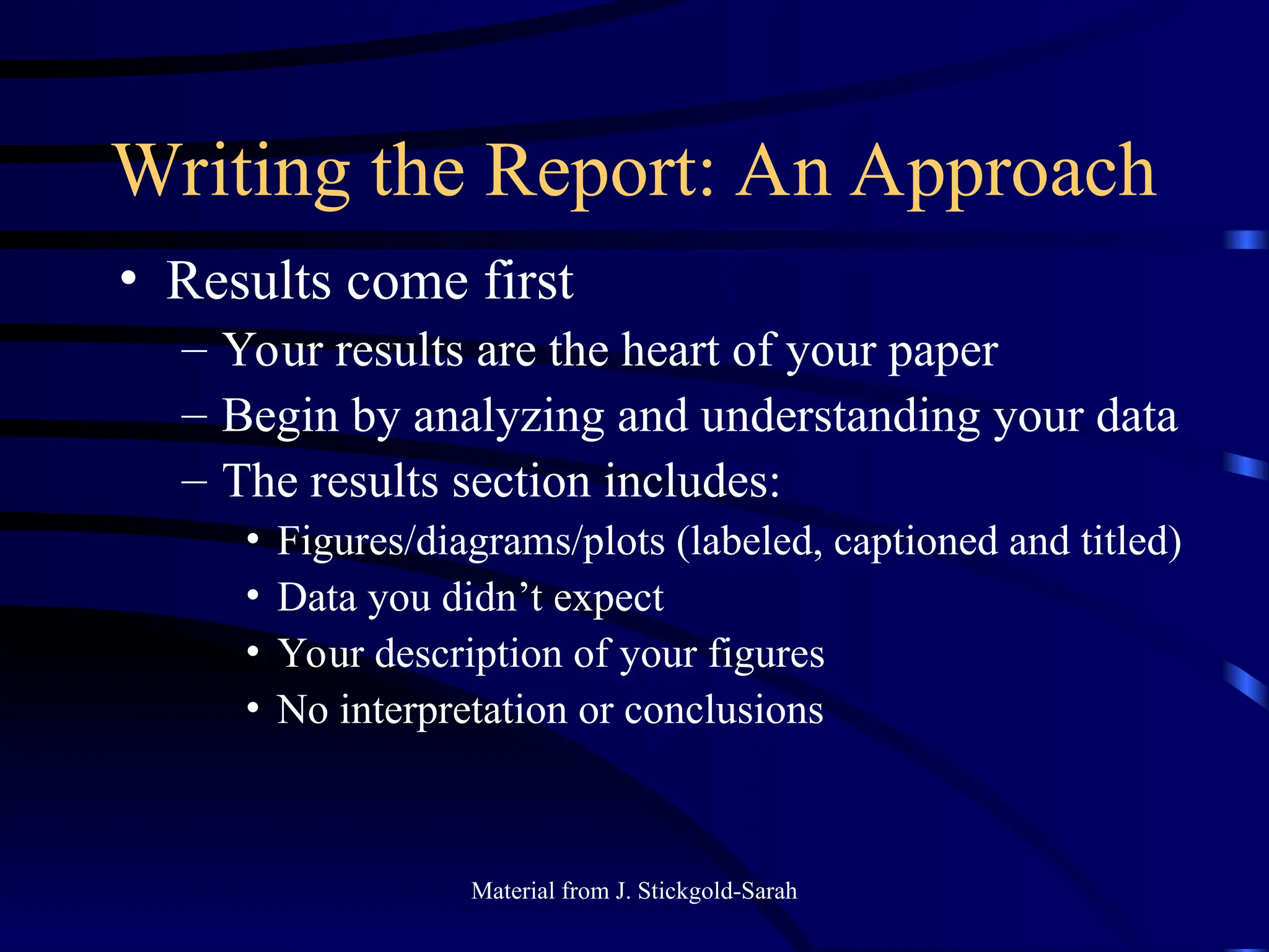 Writing the Report: An Approach
• Results come first
– Your results are the heart of your paper
– Begin by analyzing and understanding your data
– The results section includes:
• Figures/diagrams/plots (labeled, captioned and titled)
• Data you didn’t expect
• Your description of your figures
• No interpretation or conclusions
Material from J. Stickgold-Sarah
 