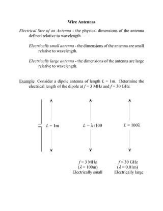Wire Antennas

Electrical Size of an Antenna - the physical dimensions of the antenna
     defined relative to wavelength.

     Electrically small antenna - the dimensions of the antenna are small
          relative to wavelength.

     Electrically large antenna - the dimensions of the antenna are large
          relative to wavelength.


Example Consider a dipole antenna of length L = 1m. Determine the
    electrical length of the dipole at f = 3 MHz and f = 30 GHz.




                                  f = 3 MHz              f = 30 GHz
                                 (8 = 100m)             (8 = 0.01m)
                              Electrically small       Electrically large
 
