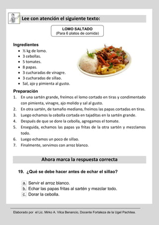 Elaborado por el Lic. Mirko A. Vilca Benancio, Docente Fortaleza de la Ugel Pachitea.
Lee con atención el siguiente texto:
Ingredientes
 ½ kg de lomo.
 3 cebollas.
 5 tomates.
 8 papas.
 3 cucharadas de vinagre.
 3 cucharadas de sillao.
 Sal, ajo y pimienta al gusto.
Preparación
1. En una sartén grande, freímos el lomo cortado en tiras y condimentado
con pimienta, vinagre, ajo molido y sal al gusto.
2. En otra sartén, de tamaño mediano, freímos las papas cortadas en tiras.
3. Luego echamos la cebolla cortada en tajaditas en la sartén grande.
4. Después de que se dore la cebolla, agregamos el tomate.
5. Enseguida, echamos las papas ya fritas de la otra sartén y mezclamos
todo.
6. Luego echamos un poco de sillao.
7. Finalmente, servimos con arroz blanco.
Ahora marca la respuesta correcta
19. ¿Qué se debe hacer antes de echar el sillao?
a. Servir el arroz blanco.
b. Echar las papas fritas al sartén y mezclar todo.
c. Dorar la cebolla.
LOMO SALTADO
(Para 6 platos de comida)
 