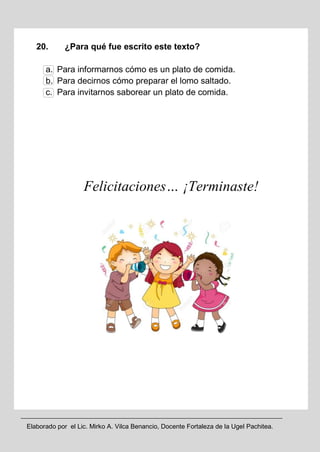 Elaborado por el Lic. Mirko A. Vilca Benancio, Docente Fortaleza de la Ugel Pachitea.
20. ¿Para qué fue escrito este texto?
a. Para informarnos cómo es un plato de comida.
b. Para decirnos cómo preparar el lomo saltado.
c. Para invitarnos saborear un plato de comida.
Felicitaciones… ¡Terminaste!
 
