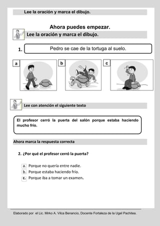 Elaborado por el Lic. Mirko A. Vilca Benancio, Docente Fortaleza de la Ugel Pachitea.
Lee la oración y marca el dibujo.
Ahora puedes empezar.
Lee la oración y marca el dibujo.
1.
Lee con atención el siguiente texto
Ahora marca la respuesta correcta
2. ¿Por qué el profesor cerró la puerta?
a. Porque no quería entre nadie.
b. Porque estaba haciendo frío.
c. Porque iba a tomar un examen.
El profesor cerró la puerta del salón porque estaba haciendo
mucho frío.
Pedro se cae de la tortuga al suelo.
a b c
 