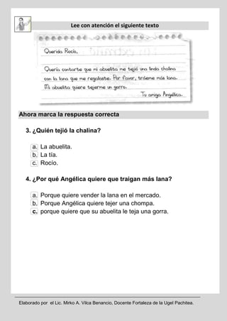 Elaborado por el Lic. Mirko A. Vilca Benancio, Docente Fortaleza de la Ugel Pachitea.
Lee con atención el siguiente texto
Ahora marca la respuesta correcta
3. ¿Quién tejió la chalina?
a. La abuelita.
b. La tía.
c. Rocío.
4. ¿Por qué Angélica quiere que traigan más lana?
a. Porque quiere vender la lana en el mercado.
b. Porque Angélica quiere tejer una chompa.
c. porque quiere que su abuelita le teja una gorra.
 